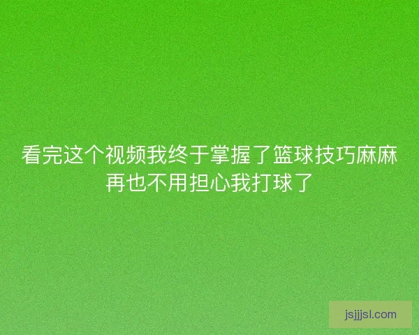 看完这个视频我终于掌握了篮球技巧麻麻再也不用担心我打球了