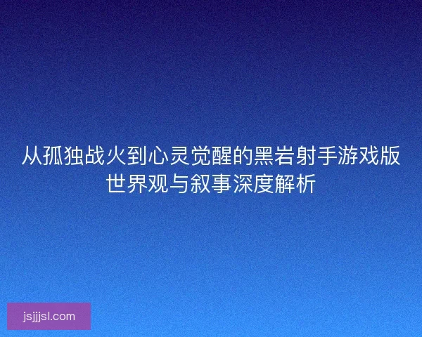 从孤独战火到心灵觉醒的黑岩射手游戏版世界观与叙事深度解析
