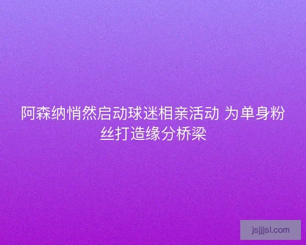 阿森纳悄然启动球迷相亲活动 为单身粉丝打造缘分桥梁