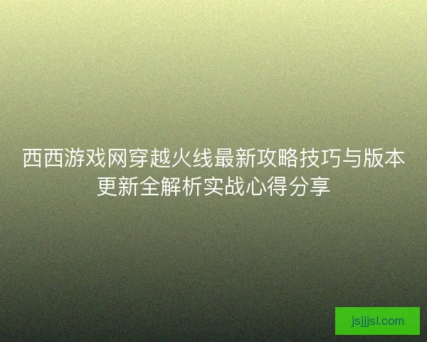 西西游戏网穿越火线最新攻略技巧与版本更新全解析实战心得分享 西西游戏网穿越火线最新攻略技巧与版本更新全解析实战心得分享