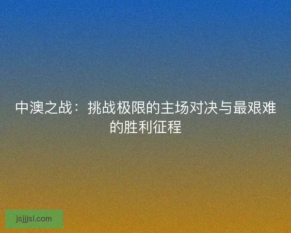 中澳之战：挑战极限的主场对决与最艰难的胜利征程