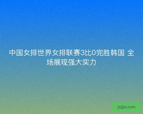 中国女排世界女排联赛3比0完胜韩国 全场展现强大实力