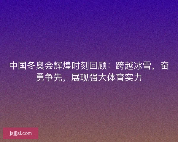 中国冬奥会辉煌时刻回顾：跨越冰雪，奋勇争先，展现强大体育实力