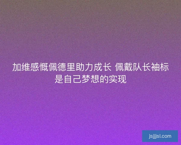加维感慨佩德里助力成长 佩戴队长袖标是自己梦想的实现
