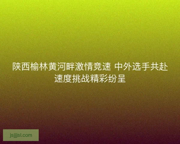 陕西榆林黄河畔激情竞速 中外选手共赴速度挑战精彩纷呈 陕西榆林黄河畔激情竞速 中外选手共赴速度挑战精彩纷呈