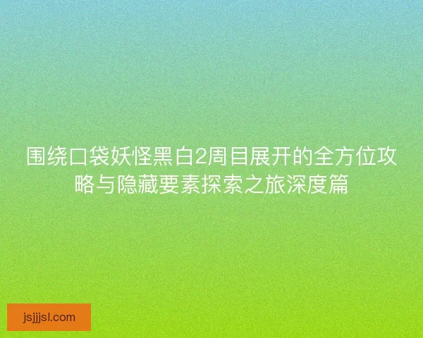 围绕口袋妖怪黑白2周目展开的全方位攻略与隐藏要素探索之旅深度篇