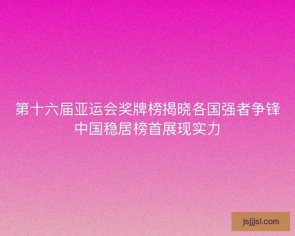 第十六届亚运会奖牌榜揭晓各国强者争锋中国稳居榜首展现实力