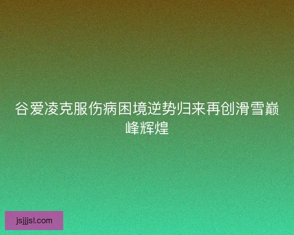 谷爱凌克服伤病困境逆势归来再创滑雪巅峰辉煌