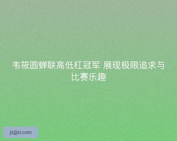 韦筱圆蝉联高低杠冠军 展现极限追求与比赛乐趣 韦筱圆蝉联高低杠冠军 展现极限追求与比赛乐趣