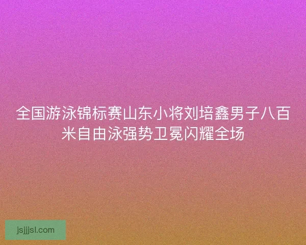 全国游泳锦标赛山东小将刘培鑫男子八百米自由泳强势卫冕闪耀全场