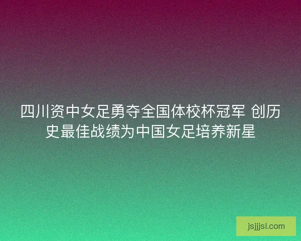 四川资中女足勇夺全国体校杯冠军 创历史最佳战绩为中国女足培养新星