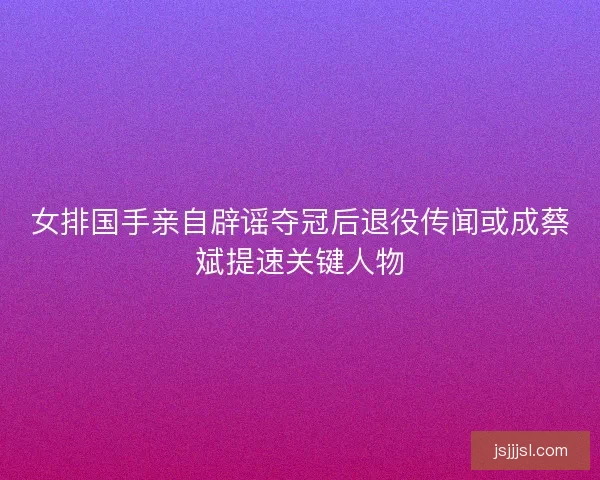 女排国手亲自辟谣夺冠后退役传闻或成蔡斌提速关键人物
