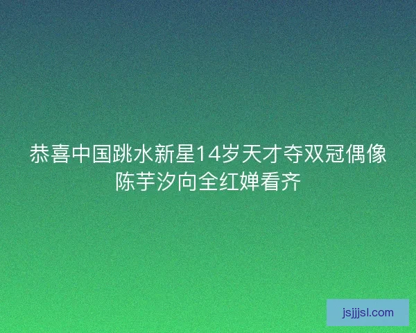 恭喜中国跳水新星14岁天才夺双冠偶像陈芋汐向全红婵看齐