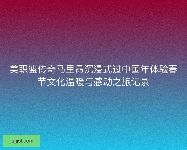 美职篮传奇马里昂沉浸式过中国年体验春节文化温暖与感动之旅记录 美职篮传奇马里昂沉浸式过中国年体验春节文化温暖与感动之旅记录