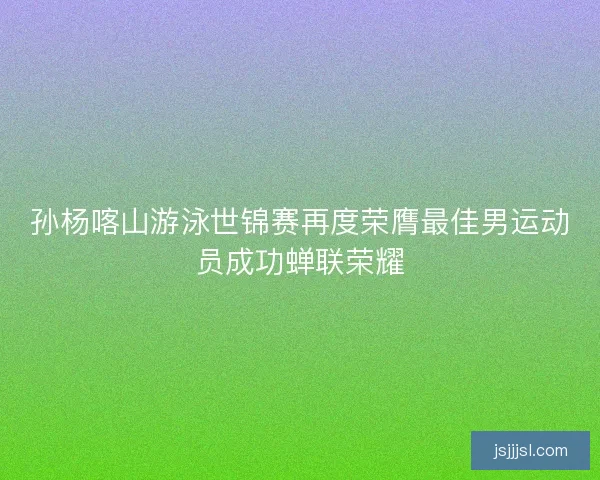 孙杨喀山游泳世锦赛再度荣膺最佳男运动员成功蝉联荣耀 孙杨喀山游泳世锦赛再度荣膺最佳男运动员成功蝉联荣耀