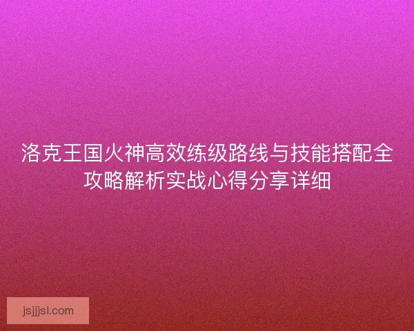 洛克王国火神高效练级路线与技能搭配全攻略解析实战心得分享详细 洛克王国火神高效练级路线与技能搭配全攻略解析实战心得分享详细
