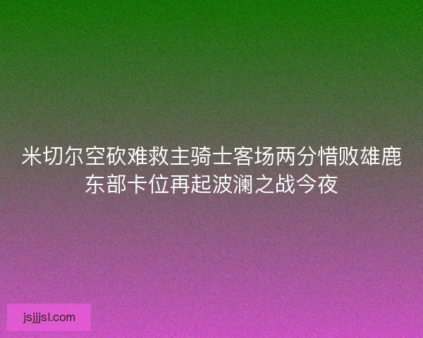 米切尔空砍难救主骑士客场两分惜败雄鹿东部卡位再起波澜之战今夜 米切尔空砍难救主骑士客场两分惜败雄鹿东部卡位再起波澜之战今夜