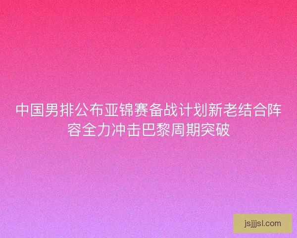 中国男排公布亚锦赛备战计划新老结合阵容全力冲击巴黎周期突破 中国男排公布亚锦赛备战计划新老结合阵容全力冲击巴黎周期突破