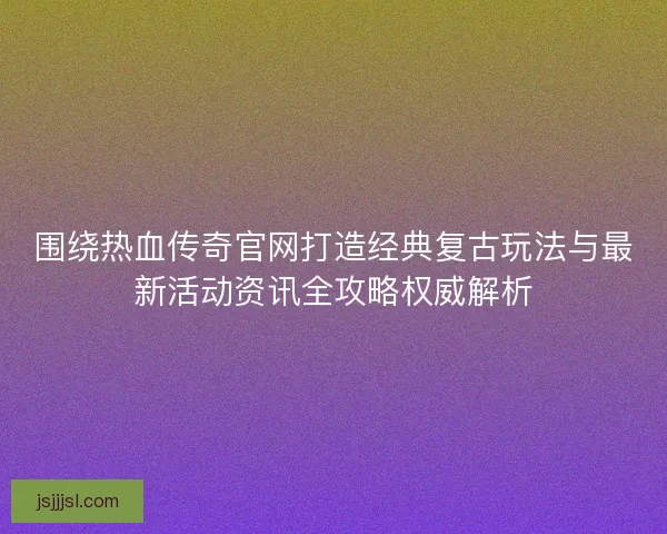 围绕热血传奇官网打造经典复古玩法与最新活动资讯全攻略权威解析
