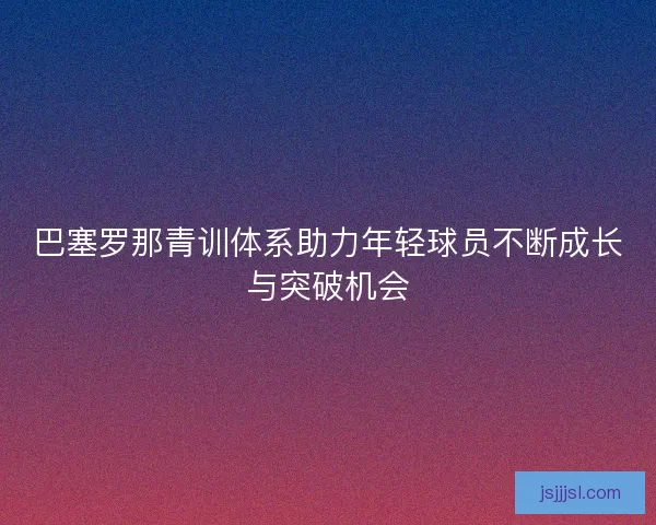 巴塞罗那青训体系助力年轻球员不断成长与突破机会