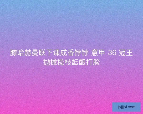 滕哈赫曼联下课成香饽饽 意甲 36 冠王抛橄榄枝酝酿打脸