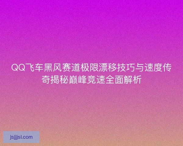 QQ飞车黑风赛道极限漂移技巧与速度传奇揭秘巅峰竞速全面解析