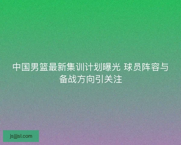 中国男篮最新集训计划曝光 球员阵容与备战方向引关注