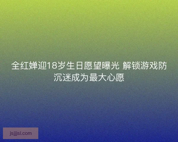 全红婵迎18岁生日愿望曝光 解锁游戏防沉迷成为最大心愿