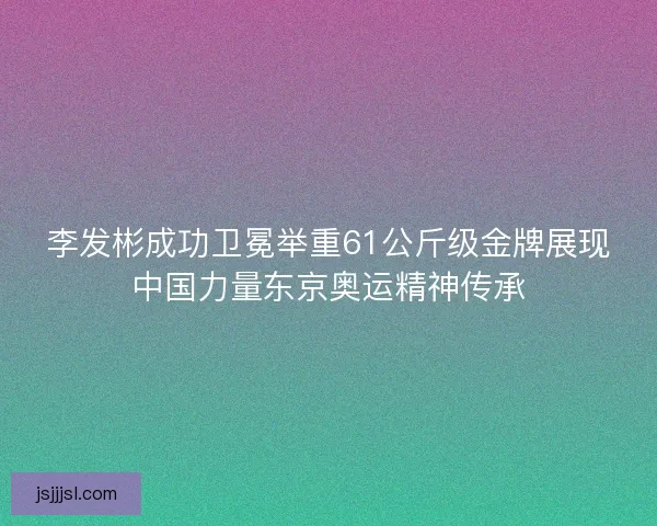 李发彬成功卫冕举重61公斤级金牌展现中国力量东京奥运精神传承