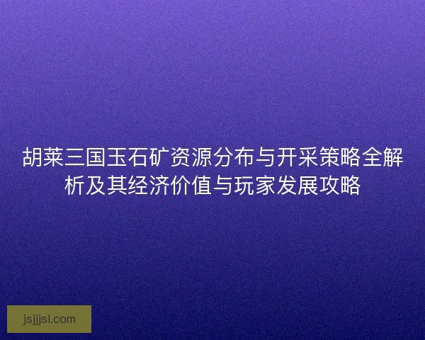 胡莱三国玉石矿资源分布与开采策略全解析及其经济价值与玩家发展攻略 胡莱三国玉石矿资源分布与开采策略全解析及其经济价值与玩家发展攻略