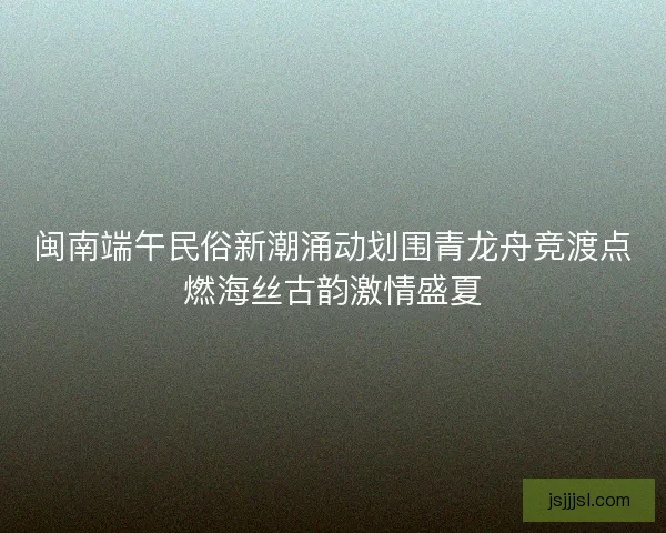 闽南端午民俗新潮涌动划围青龙舟竞渡点燃海丝古韵激情盛夏