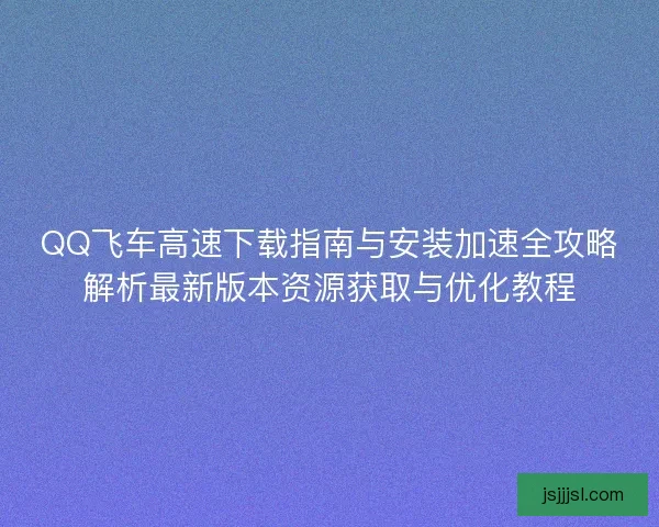 QQ飞车高速下载指南与安装加速全攻略解析最新版本资源获取与优化教程