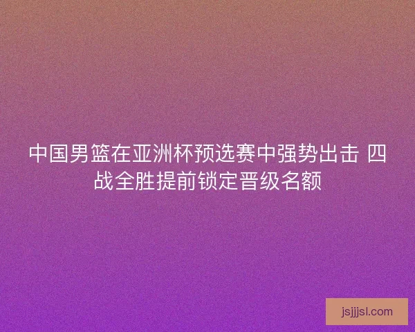 中国男篮在亚洲杯预选赛中强势出击 四战全胜提前锁定晋级名额