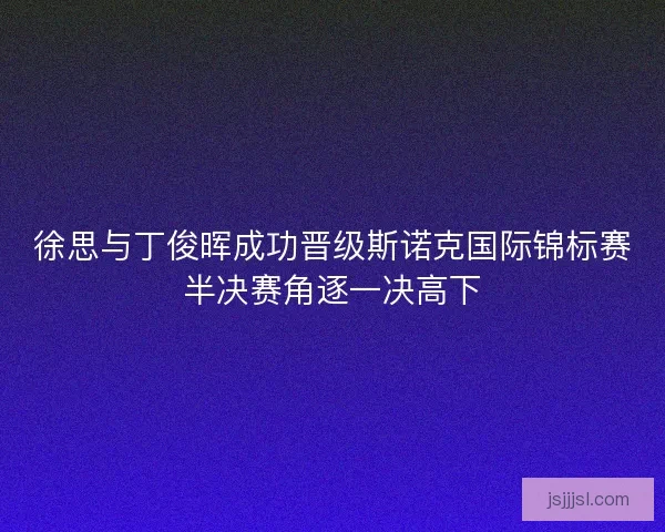 徐思与丁俊晖成功晋级斯诺克国际锦标赛半决赛角逐一决高下 徐思与丁俊晖成功晋级斯诺克国际锦标赛半决赛角逐一决高下