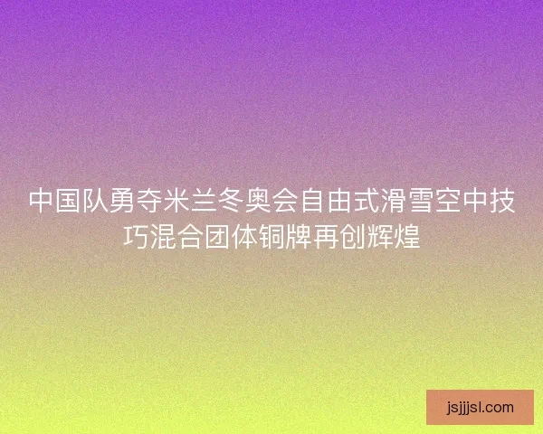 中国队勇夺米兰冬奥会自由式滑雪空中技巧混合团体铜牌再创辉煌
