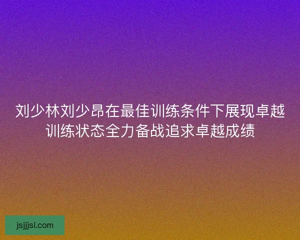 刘少林刘少昂在最佳训练条件下展现卓越训练状态全力备战追求卓越成绩 刘少林刘少昂在最佳训练条件下展现卓越训练状态全力备战追求卓越成绩